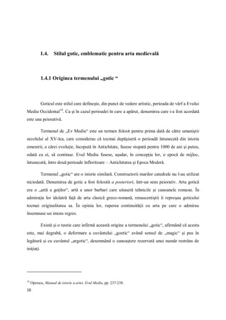 16
1.4. Stilul gotic, emblematic pentru arta medievală
1.4.1 Originea termenului „gotic “
Goticul este stilul care defineşte, din punct de vedere artistic, perioada de vârf a Evului
Mediu Occidental10
. Ca şi în cazul perioadei în care a apărut, denumirea care i-a fost acordată
este una peiorativă.
Termenul de „Ev Mediu“ este un termen folosit pentru prima dată de către umaniştii
secolului al XV-lea, care considerau că tocmai depăşiseră o perioadă întunecată din istoria
omenirii, a cărei evoluţie, începută în Antichitate, fusese stopată pentru 1000 de ani şi putea,
odată cu ei, să continue. Evul Mediu fusese, aşadar, în concepţia lor, o epocă de mijloc,
întunecată, între două perioade înfloritoare – Antichitatea şi Epoca Moderă.
Termenul „gotic“ are o istorie similară. Constructorii marilor catedrale nu l-au utilizat
niciodată. Denumirea de gotic a fost folosită a posteriori, într-un sens peiorativ. Arta gotică
era o „artă a goţilor“, artă a unor barbari care uitaseră tehnicile şi canoanele romane. În
admiraţia lor idolatră faţă de arta clasică greco-romană, renascentiştii îi reproşau goticului
tocmai originalitatea sa. În opinia lor, ruperea continuităţii cu arta pe care o admirau
însemnase un imens regres.
Există şi o teorie care infirmă această origine a termenului „gotic“, afirmând că acesta
este, mai degrabă, o deformare a cuvântului „goetic“ având sensul de „magic“ şi pus în
legătură şi cu cuvântul „argotic“, desemnând o cunoaştere rezervată unui număr restrâns de
iniţiaţi.
10
Oprescu, Manual de istorie a artei. Evul Mediu, pp. 237-238.
 