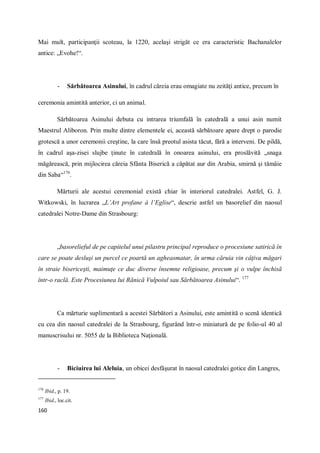 160
Mai mult, participanţii scoteau, la 1220, acelaşi strigăt ce era caracteristic Bachanalelor
antice: „Evohe!“.
- Sărbătoarea Asinului, în cadrul căreia erau omagiate nu zeităţi antice, precum în
ceremonia amintită anterior, ci un animal.
Sărbătoarea Asinului debuta cu intrarea triumfală în catedrală a unui asin numit
Maestrul Aliboron. Prin multe dintre elementele ei, această sărbătoare apare drept o parodie
grotescă a unor ceremonii creştine, la care însă preotul asista tăcut, fără a interveni. De pildă,
în cadrul aşa-zisei slujbe ţinute în catedrală în onoarea asinului, era proslăvită „snaga
măgărească, prin mijlocirea căreia Sfânta Biserică a căpătat aur din Arabia, smirnă şi tămâie
din Saba“176
.
Mărturii ale acestui ceremonial există chiar în interiorul catedralei. Astfel, G. J.
Witkowski, în lucrarea „L’Art profane à l’Eglise“, descrie astfel un basorelief din naosul
catedralei Notre-Dame din Strasbourg:
„basorelieful de pe capitelul unui pilastru principal reproduce o procesiune satirică în
care se poate desluşi un purcel ce poartă un agheasmatar, în urma căruia vin câţiva măgari
în straie bisericeşti, maimuţe ce duc diverse însemne religioase, precum şi o vulpe închisă
într-o raclă. Este Procesiunea lui Rănică Vulpoiul sau Sărbătoarea Asinului“. 177
Ca mărturie suplimentară a acestei Sărbători a Asinului, este amintită o scenă identică
cu cea din naosul catedralei de la Strasbourg, figurând într-o miniatură de pe folio-ul 40 al
manuscrisului nr. 5055 de la Biblioteca Naţională.
- Biciuirea lui Aleluia, un obicei desfăşurat în naosul catedralei gotice din Langres,
176
Ibid., p. 19.
177
Ibid., loc.cit.
 