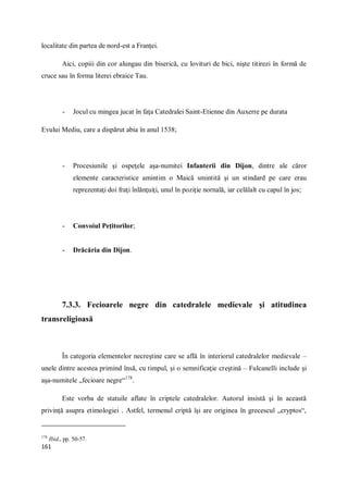 161
localitate din partea de nord-est a Franţei.
Aici, copiii din cor alungau din biserică, cu lovituri de bici, nişte titirezi în formă de
cruce sau în forma literei ebraice Tau.
- Jocul cu mingea jucat în faţa Catedralei Saint-Etienne din Auxerre pe durata
Evului Mediu, care a dispărut abia în anul 1538;
- Procesiunile şi ospeţele aşa-numitei Infanterii din Dijon, dintre ale căror
elemente caracteristice amintim o Maică smintită şi un stindard pe care erau
reprezentaţi doi fraţi înlănţuiţi, unul în poziţie nornală, iar celălalt cu capul în jos;
- Convoiul Peţitorilor;
- Drăcăria din Dijon.
7.3.3. Fecioarele negre din catedralele medievale şi atitudinea
transreligioasă
În categoria elementelor necreştine care se află în interiorul catedralelor medievale –
unele dintre acestea primind însă, cu timpul, şi o semnificaţie creştină – Fulcanelli include şi
aşa-numitele „fecioare negre“178
.
Este vorba de statuile aflate în criptele catedralelor. Autorul insistă şi în această
privinţă asupra etimologiei . Astfel, termenul criptă îşi are originea în grecescul „cryptos“,
178
Ibid., pp. 50-57.
 