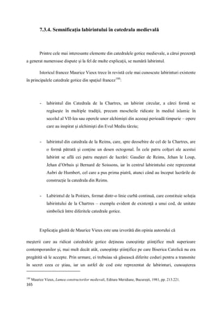 165
7.3.4. Semnificaţia labirintului în catedrala medievală
Printre cele mai interesante elemente din catedralele gotice medievale, a cărui prezenţă
a generat numeroase dispute şi la fel de multe explicaţii, se numără labirintul.
Istoricul francez Maurice Vieux trece în revistă cele mai cunoscute labirinturi existente
în principalele catedrale gotice din spaţiul francez180
:
- labirintul din Catedrala de la Chartres, un labirint circular, a cărei formă se
regăseşte în multiple tradiţii, precum moscheile ridicate în mediul islamic în
secolul al VII-lea sau operele unor alchimişti din aceeaşi perioadă timpurie – opere
care au inspirat şi alchimişti din Evul Mediu târziu;
- labirintul din catedrala de la Reims, care, spre deosebire de cel de la Chartres, are
o formă pătrată şi conţine un desen octogonal. În cele patru colţuri ale acestui
labirint se află cei patru meşteri de lucrări: Gaudier de Reims, Jehan le Loup,
Jehan d’Orbais şi Bernard de Soissons, iar în centrul labirintului este reprezentat
Aubri de Humbert, cel care a pus prima piatră, atunci când au început lucrările de
construcţie la catedrala din Reims.
- Labirintul de la Poitiers, format dintr-o linie curbă continuă, care constituie soluţia
labirintului de la Chartres – exemplu evident de existenţă a unui cod, de unitate
simbolică între diferitele catedrale gotice.
Explicaţia găsită de Maurice Vieux este una izvorâtă din opinia autorului că
meşterii care au ridicat catedralele gotice deţineau cunoştinţe ştiinţifice mult superioare
contemporanilor şi, mai mult decât atât, cunoştinţe ştiinţifice pe care Biserica Catolică nu era
pregătită să le accepte. Prin urmare, ei trebuiau să găsească diferite coduri pentru a transmite
în secret ceea ce ştiau, iar un astfel de cod este reprezentat de labirinturi, cunoaşterea
180
Maurice Vieux, Lumea constructorilor medievali, Editura Meridiane, Bucureşti, 1981, pp. 213.221.
 