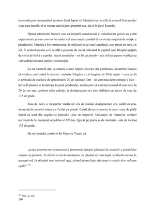 166
transmisă prin intermediul acestora fiind faptul că Pământul nu se află în centrul Universului
şi nu este imobil, ci se roteşte atât în jurul propriei axe, cât şi în jurul Soarelui.
Opinia istoricului francez este că meşterii constructori ai catedralelor gotice au putut
experimenta şi s-au convins în modul cel mai concret posibil de existenţa mişcării de rotaţie a
pământului. Metoda a fost următoarea: în mijlocul navei unei catedrale, este trasat un cerc, pe
sol. În centrul acestui cerc se află o greutate de metal, atârnând la capătul unei frânghii agăţată
de cheia de boltă a cupolei. Acest ansamblu – un fir cu plumb – era utilizat pentru verificarea
verticalităţii tuturor părţilor construcţiei.
La un moment dat, ca urmare a unui impuls exterior dat plumbului, ansamblul începe
să oscileze, antrenând în mişcare inclusiv frânghia, cu o lungime de 20 de metri – ceea ce dă
o perioadă de oscilaţie de aproximativ 20 de secunde. Dar – îşi continuă demonstraţia Vieux –
întrucât planeta se învârteşte în jurul pendulului, acesta pare că execută un ocol al unui cerc în
20 de ore sau, conform altor calcule, în douăsprezece ore este străbătut un sector de cerc de
135 de grade.
Ziua de lucru a meşterilor medievali era de tocmai douăsprezece ore, astfel că erau
interesaţi de această mişcare a firului cu plumb. Există dovezi concrete în acest sens, de pildă
faptul că unul din unghiurile panoului ţinut de meşterul Alexandre de Berneval, arhitect
normand de la începutul secolului al XV-lea, figurat pe piatra sa de mormânt, este de tocmai
135 de grade.
De aici rezultă, conform lui Maurice Vieux, că
„aceşti constructori remarcaseră fenomenul rotaţiei planului de oscilaţie a pendulului
simplu cu greutate. Ei observaseră de asemenea că, făcând să reînceapă oscilaţiile mereu la
aceeaşi oră, la sfârşitul unui interval egal, planul de oscilaţie efectuase o rotaţie de o valoare
egală“.181
181
Ibid., p. 216.
 
