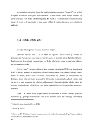 17
Această din urmă opinie îi aparţine alchimistului contemporan Fulcanelli11
, ea nefiind
acceptată de cea mai mare parte a cercetătorilor. Îi vom acorda, totuşi, atenţia necesară, în
capitolul în care vom studia catedralele gotice, din punct de vedere al simbolismului alchimic
pe care îl poartă şi al importanţei pe care aceste edificii de cult medievale au avut-o în istoria
alchimiei.
1.4.2 Evoluţia stilului gotic
Evoluţia stilului gotic a cunoscut mai multe etape12
.
Edificiile apărute între 1130 şi 1150 în regiunea Île-de-France şi numite de
contemporani francigenum opus sau ouvrage français, de exemplu abaţia benedictină Saint-
Denis, prezintă deja primele elemente care vor defini stilul gotic: ogiva, avântul spre înălţimi,
zvelteţea monumentelor.
Goticul clasic13
este cuprins între a doua jumătate a secolului al XII-lea şi aproximativ
1230. În această perioadă se construiesc cele mai mari catedrale: Notre-Dame de Paris, Notre-
Dame de Reims, Notre-Dame d’Amiens, Notre-Dame de Chartres şi Saint-Etienne de
Bourges. Acum este privilegiat colosalul în detrimentul rafinamentului, elanul vertical este
din ce în ce mai pronunţat, iar stilul se uniformizează. Datorită soluţiilor tehnice găsite de
arhitecţi, lumina inundă edificiile de cult, lucru imposibil în cazul construcţiilor anterioare,
romanice.
După 1230. putem vorbi despre etapele de dezvoltare a stilului numite „gothique
rayonnant“ şi „gothique flamboyant“, care nu au însemnat decât fie o imitaţie a modelelor
11
Fulcanelli, Misterul catedralelor, pp. 25-26.
12
Ibidem, pp. 242-245.
13
Ibidem, pp. 237-249; Vieux, Maurice, Lumea constructorilor medievali, traducere de Crişan Toescu, prefaţă de
Cristian Moisescu, Editura Meridiane, 1981.
 