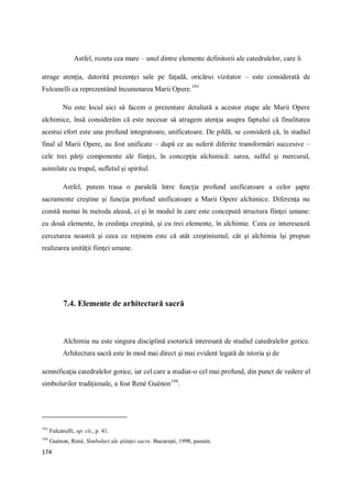 174
Astfel, rozeta cea mare – unul dintre elemente definitorii ale catedralelor, care îi
atrage atenţia, datorită prezenţei sale pe faţadă, oricărui vizitator – este considerată de
Fulcanelli ca reprezentând încununarea Marii Opere.193
Nu este locul aici să facem o prezentare detaliată a acestor etape ale Marii Opere
alchimice, însă considerăm că este necesar să atragem atenţia asupra faptului că finalitatea
acestui efort este una profund integratoare, unificatoare. De pildă, se consideră că, în stadiul
final al Marii Opere, au fost unificate – după ce au suferit diferite transformări succesive –
cele trei părţi componente ale fiinţei, în concepţia alchimică: sarea, sulful şi mercurul,
asimilate cu trupul, sufletul şi spiritul.
Astfel, putem trasa o paralelă între funcţia profund unificatoare a celor şapte
sacramente creştine şi funcţia profund unificatoare a Marii Opere alchimice. Diferenţa nu
constă numai în metoda aleasă, ci şi în modul în care este concepută structura fiinţei umane:
cu două elemente, în credinţa creştină, şi cu trei elemente, în alchimie. Ceea ce interesează
cercetarea noastră şi ceea ce reţinem este că atât creştinismul, cât şi alchimia îşi propun
realizarea unităţii fiinţei umane.
7.4. Elemente de arhitectură sacră
Alchimia nu este singura disciplină esoterică interesată de studiul catedralelor gotice.
Arhitectura sacră este în mod mai direct şi mai evident legată de istoria şi de
semnificaţia catedralelor gotice, iar cel care a studiat-o cel mai profund, din punct de vedere al
simbolurilor tradiţionale, a fost René Guénon194
.
193
Fulcanelli, op. cit., p. 41.
194
Guénon, René, Simboluri ale ştiinţei sacre, Bucureşti, 1998, passim.
 