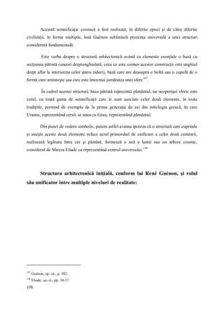176
Această semnificaţie cosmică a fost realizată, în diferite epoci şi de către diferite
civilizaţii, în forme multiple, însă Guénon subliniază prezenţa universală a unei structuri
considerată fundamentală.
Este vorba despre o structură arhitectonică având ca elemente esenţiale o bază cu
secţiunea pătrată (uneori dreptunghiulară, ceea ce este comun acestor construcţii este unghiul
drept aflat la intersecţia celor patru ziduri), bază care are deasupra o boltă sau o cupolă de o
formă care aminteşte sau care este întocmai jumătatea unei sfere197
.
În cadrul acestei structuri, baza pătrată reprezintă pământul, iar acoperişul sferic este
cerul, cu toată gama de semnificaţii care le sunt asociate celor două elemente, în toate
tradiţiile, pornind de exemplu de la prima generaţie de zei din mitologia greacă, în care
Uranus, reprezentând cerul, se unea cu Geea, reprezentând pământul.
Din punct de vedere simbolic, putem astfel avansa ipoteza că o structură care cuprinde
şi uneşte aceste două elemente reface actul primordial de unificare a celor două contrarii,
realizează legătura între cer şi pământ, formează o axă a lumii sau un arbore cosmic,
considerat de Mircea Eliade ca reprezentând centrul universului.198
Structura arhitectonică iniţială, conform lui René Guénon, şi rolul
său unificator între multiple niveluri de realitate:
197
Guénon, op. cit., p. 302.
198
Eliade, op.cit., pp. 34-37.
 