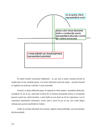 177
În cadrul oricărei construcţii tradiţionale - şi, aşa cum se poate constata privind un
simplu plan al unei catedrale gotice, şi în cazul obiectului nostru de studiu – această structură
se regăseşte nu numai pe verticală, ci şi pe orizontală.
Vertical, evoluţia edificiului poate fi explicată în felul următor: ansamblul edificiului,
considerat de sus în jos, reprezintă trecerea de la Unitatea principială (căreia îi corespunde
punctul central sau vârful domului, a cărui boltă nu este decât un fel de expansiune a sa) la
cuaternarul manifestării elementare; invers, dacă e privit de jos în sus, este vorba despre
reîntoarcerea acestei manifestări la Unitate.
Astfel, pe această adevărată axă cosmică, regăsim două posibilităţi, una ascensională,
alta descendentă:
 