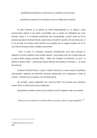 178
- posibilitatea divinităţii de a coborî şi de a se manifesta la nivel uman;
- posibilitatea omului de a se transforma şi de a se înălţa către divinitate.
Pe plan orizontal, la un edificiu de formă dreptunghiulară se va adăuga o parte
semicirculară, plasată la una dintre extremităţile sale, şi anume cea îndreptată spre zona
altarului, căreia îi va fi atribuită semnificaţia unei corespondenţe „cereşti” printr-un fel de
proiecţie pe planul orizontal de bază; această zonă, cel puţin în cazurile cele mai cunoscute, va
fi cea de unde vine lumina, adică răsăritul; iar exemplul care se impune imediat este cel al
unei biserici terminate printr-o absidă semicirculară.
Chiar şi asătzi, în civilizaţia europeană contemporană, acest plan orizontal se
regăseşte în forma completă a unui templu masonic. Loja propriu-zisă este un pătrat lung sau
un pătrat dublu (analog vechiului Hikal – Sfânta din Templul lui Solomon), iar lojii i se
alătură, la răsărit, Debir – echivalentul Sfintei Sfintelor din templul lui Solomon - , în formă
de hemiciclu.
Conform lui René Guénon, o parte a iniţierii masonice ar consta tocmai în explicarea
echivalenţelor simbolice ale diferitelor elemente arhitecturale care compuneau o astfel de
strctură – elemente care se regăsesc şi în catedrala gotică.
De exemplu, „piatra unghiulară“ sau „cheia de boltă“ este asociată unui simbolism
creştin, fără a se limita însă la aceste interpretări.
Interpretarea creştină a rolului cheii de boltă vine din Evanghelii, unde este amintită
„Piatra pe care n-au luat-o în seamă ziditorii, aceasta a ajuns în capul unghiului“.199
199
Sfânta Scriptură, Luca, 20,17.
 