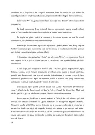 18
anterioare, fie o degradare a lor. Singurul monument demn de atenţie din cele înălţate în
această perioadă este catedrala din Beauvais, impresionantă îndeosebi prin dimensiunile sale.
În secolul al XVI-lea, goticul îşi încetează existenţa, fiind definitiv înlocuit de noul stil
renascentist.
Pe lângă monumente de pe teritoriul francez, reprezentative pentru etapele stilului
gotic în Franţa, noul stil arhitectural s-a răspândit pe un vast teritoriu european.
În Anglia, de pildă, goticul a cunoscut o dezvoltare separată de cea din restul
continentului, aici putându-se vorbi de trei mari etape.
Prima etapă de dezvoltare a goticului englez este „goticul primar“ sau „Early English
Gothic“ (caracterizat prin monumente care fac trecerea de la stilul romanic la stilul gotic şi
care îmbină elemente aparţinând ambelor stiluri).
A doua etapă este „goticul curviliniar“ sau „Decorated Style“, cu coloane mai fine şi
mai elegante decât în goticul primar, precum şi cu montanţi care separă diferitele părţi ale
unei ferestre.
A treia etapă, care începe să se dezvolte spre 1340, este „goticul perpendicular“, tipic
britanic. Lumina, acest element fundamental al stilului gotic, începe să inunde edificiile,
datorită unor ferestre mari, care urmează anumite linii orizontale şi verticale ce stau la baza
termenului „perpendicular“. Apar, de asemenea, bolţile în evantai, care sparg verticalitatea
construcţiei şi creează un efect decorativ extrem de interesant.
Construcţiile tipice pentru goticul englez sunt Abaţia Westminster (Westminster
Abbey), Catedrala din Peterborough şi King’s College Chapel din Cambridge. Mult mai
târziu, spre 1850, goticul a influenţat puternic ridicarea Palatului Westminster.
Pentru construcţiile ridicate în aceeaşi perioadă în Ţările de Jos, sub influenţa goticului
francez, este utilizată denumirea de „gotic brabantin“ (de la regiunea belgiană Brabant).
Născut în secolul al XIII-lea, goticul brabantin nu a cunoscut exuberanţa şi avântul ce a
caracterizat fazele mai târzii ale goticului francez, ci a rămas în permanenţă mai sobru.
Caracteristice sunt catedralele din Malines şi Anvers. Caracteristic goticului brabantin este un
singur turn prezent pe faţada occidentală, completat cu un pridvor. În schimb, transeptul şi
rozetele lipsesc.
 