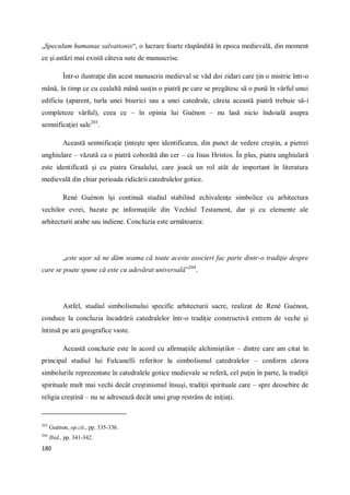 180
„Speculum humanae salvationis“, o lucrare foarte răspândită în epoca medievală, din moment
ce şi astăzi mai există câteva sute de manuscrise.
Într-o ilustraţie din acest manuscris medieval se văd doi zidari care ţin o mistrie într-o
mână, în timp ce cu cealaltă mână susţin o piatră pe care se pregătesc să o pună în vârful unui
edificiu (aparent, turla unei biserici sau a unei catedrale, căreia această piatră trebuie să-i
completeze vârful), ceea ce – în opinia lui Guénon – nu lasă nicio îndoială asupra
semnificaţiei sale203
.
Această semnificaţie ţinteşte spre identificarea, din punct de vedere creştin, a pietrei
unghiulare – văzută ca o piatră coborâtă din cer – cu Iisus Hristos. În plus, piatra unghiulară
este identificată şi cu piatra Graalului, care joacă un rol atât de important în literatura
medievală din chiar perioada ridicării catedralelor gotice.
René Guénon îşi continuă studiul stabilind echivalenţe simbolice cu arhitectura
vechilor evrei, bazate pe informaţiile din Vechiul Testament, dar şi cu elemente ale
arhitecturii arabe sau indiene. Concluzia este următoarea:
„este uşor să ne dăm seama că toate aceste asocieri fac parte dintr-o tradiţie despre
care se poate spune că este cu adevărat universală”204
.
Astfel, studiul simbolismului specific arhitecturii sacre, realizat de René Guénon,
conduce la concluzia încadrării catedralelor într-o tradiţie constructivă extrem de veche şi
întinsă pe arii geografice vaste.
Această concluzie este în acord cu afirmaţiile alchimiştilor – dintre care am citat în
principal studiul lui Fulcanelli referitor la simbolismul catedralelor – conform cărora
simbolurile reprezentate în catedralele gotice medievale se referă, cel puţin în parte, la tradiţii
spirituale mult mai vechi decât creştinismul însuşi, tradiţii spirituale care – spre deosebire de
religia creştină – nu se adresează decât unui grup restrâns de iniţiaţi.
203
Guénon, op.cit., pp. 335-336.
204
Ibid., pp. 341-342.
 