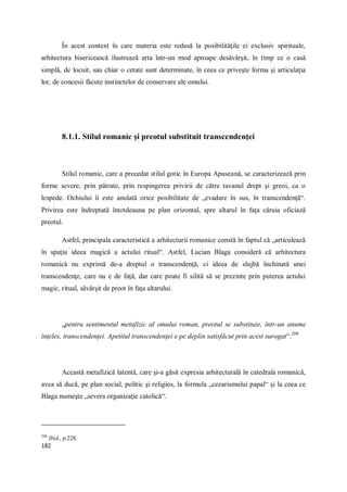 182
În acest context în care materia este redusă la posibilităţile ei exclusiv spirituale,
arhitectura bisericească ilustrează arta într-un mod aproape desăvârşit, în timp ce o casă
simplă, de locuit, sau chiar o cetate sunt determinate, în ceea ce priveşte forma şi articulaţia
lor, de concesii făcute instinctelor de conservare ale omului.
8.1.1. Stilul romanic şi preotul substituit transcendenţei
Stilul romanic, care a precedat stilul gotic în Europa Apuseană, se caracterizează prin
forme severe, prin pătrate, prin respingerea privirii de către tavanul drept şi greoi, ca o
lespede. Ochiului îi este anulată orice posibilitate de „evadare în sus, în transcendenţă“.
Privirea este îndreptată întotdeauna pe plan orizontal, spre altarul în faţa căruia oficiază
preotul.
Astfel, principala caracteristică a arhitecturii romanice constă în faptul că „articulează
în spaţiu ideea magică a actului ritual“. Astfel, Lucian Blaga consideră că arhitectura
romanică nu exprimă de-a dreptul o transcendenţă, ci ideea de slujbă închinată unei
transcendenţe, care nu e de faţă, dar care poate fi silită să se prezinte prin puterea actului
magic, ritual, săvârşit de preot în faţa altarului.
„pentru sentimentul metafizic al omului roman, preotul se substituie, într-un anume
înţeles, transcendenţei. Apetitul transcendenţei e pe deplin satisfăcut prin acest surogat“.208
Această metafizică latentă, care şi-a găsit expresia arhitecturală în catedrala romanică,
avea să ducă, pe plan social, politic şi religios, la formula „cezarismului papal“ şi la ceea ce
Blaga numeşte „severa organizaţie catolică“.
208
Ibid., p.228.
 