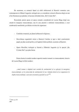 183
De asemenea, se remarcă faptul că stilul arhitectural al Bisericii romanice este
contemporan cu Sfântul Augustin, teologul care a a considerat şi descris Biserica drept un stat
al lui Dumnezeu pe pământ, în lucrarea intitulată chiar „De Civitate Dei“.
Rezumând, putem spune că epoca romană, considerată de Lucian Blaga drept una
situată la marginea transcendenţei, una în care preotul e substituit transcendenţei, a avut
următoarele manifestări, pe diferite niveluri de organizare:
- Catedrala romanică, pe planul arhitecturii religioase;
- Dezvoltarea organizării stricte a Bisericii Catolice şi apoi a ideii cezarismului
papal, pe plan social-politic şi al legăturii dintre politică, societate şi Biserică;
- Opera filosofică, teologică şi literară a Sfântului Augustin (şi în special „De
Civitate Dei“), pe plan literar.
Putem ilustra în modul următor raportul omului romanic cu transcendentul, descris
de Lucian Blaga în felul următor:
„omul roman e stăpânit mai curând de sentimentul că se găseşte în marginea
transcendenţei, şi în consecinţă de sentimentul că nu-i rămâne decât să se organizeze în
slujba transcendenţei, oarecum orizontal şi paralel cu ea“209
.
209
Ibid., p. 233.
 