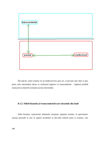 184
Într-adevăr, omul romanic nu îşi înalţă privirea spre cer, ci priveşte spre altar şi spre
preot, prin intermediul cărora se realizează legătura cu transcendentul – legătură posibilă
numai prin şi datorită existenţei acestui intermediar.
8.1.2. Stilul bizantin şi transcendentul care descinde din înalt
Stilul bizantin, caracteristic răsăritului european, spaţiului ortodox, în aproximativ
aceeaşi perioadă în care în spaţiul occidental se dezvoltă stilurile gotic şi romanic, este
 