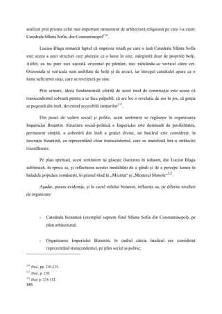 185
analizat prin prisma celui mai important monument de arhitectură religioasă pe care l-a creat:
Catedrala Sfânta Sofia, din Constantinopol210
.
Lucian Blaga remarcă faptul că impresia totală pe care o lasă Catedrala Sfânta Sofia
este aceea a unei structuri care pluteşte ca o lume în sine, mărginită doar de propriile bolţi.
Astfel, ea nu pare nici aşezată orizontal pe pământ, nici ridicându-se vertical către cer.
Orizontala şi verticala sunt anihilate de bolţi şi de arcuri, iar întregul catedralei apare ca o
lume suficientă sieşi, care se revelează pe sine.
Prin urmare, ideea fundamentală oferită de acest mod de construcţie este aceea că
transcendentul coboară pentru a se face palpabil, că are loc o revelaţie de sus în jos, că graţia
se pogoară din înalt, devenind accesibilă simţurilor211
.
Din punct de vedere social şi politic, acest sentiment se regăseşte în organizarea
Imperiului Bizantin. Structura social-politică a Imperiului este dominată de posibilitatea,
permanent simţită, a coborârii din înalt a graţiei divine, iar basileul este considerat, în
teocraţia bizantină, ca reprezentând chiar transcendentul, care se manifestă într-o strălucire
triumfătoare.
Pe plan spiritual, acest sentiment îşi găseşte ilustrarea în isihasm, dar Lucian Blaga
subliniază, în epoca sa, şi reflectarea acestei modalităţi de a gândi şi de a percepe lumea în
baladele populare româneşti, în primul rând în „Mioriţa“ şi „Meşterul Manole“212
.
Aşadar, putem evidenţia, şi în cazul stilului bizantin, influenţa sa, pe diferite niveluri
de organizare:
- Catedrala bizantină (exemplul suprem fiind Sfânta Sofia din Constantinopol), pe
plan arhitectural;
- Organizarea Imperiului Bizantin, în cadrul căreia basileul era considerat
reprezentând transcendentul, pe plan social şi politic;
210
Ibid., pp. 230-233.
211
Ibid., p. 230.
212
Ibid. p. 233-332.
 