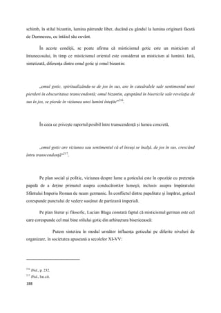 188
schimb, în stilul bizantin, lumina pătrunde liber, ducând cu gândul la lumina originară făcută
de Dumnezeu, cu întâiul său cuvânt.
În aceste condiţii, se poate afirma că misticismul gotic este un misticism al
întunecosului, în timp ce misticismul oriental este considerat un misticism al luminii. Iată,
sintetizată, diferenţa dintre omul gotic şi omul bizantin:
„omul gotic, spiritualizându-se de jos în sus, are în catedralele sale sentimentul unei
pierderi în obscuritatea transcendentă; omul bizantin, aşteptând în bisericile sale revelaţia de
sus în jos, se pierde în viziunea unei lumini înteţite“216
.
În ceea ce priveşte raportul posibil între transcendenţă şi lumea concretă,
„omul gotic are viziunea sau sentimentul că el însuşi se înalţă, de jos în sus, crescând
întru transcendenţă“217
.
Pe plan social şi politic, viziunea despre lume a goticului este în opoziţie cu pretenţia
papală de a deţine primatul asupra conducătorilor lumeşti, inclusiv asupra împăratului
Sfântului Imperiu Roman de neam germanic. În conflictul dintre papalitate şi împărat, goticul
corespunde punctului de vedere susţinut de partizanii imperiali.
Pe plan literar şi filosofic, Lucian Blaga constată faptul că misticismul german este cel
care corespunde cel mai bine stilului gotic din arhitectura bisericească:
Putem sintetiza în modul următor influenţa goticului pe diferite niveluri de
organizare, în societatea apuseană a secolelor XI-VV:
216
Ibid., p. 232.
217
Ibid., loc.cit.
 