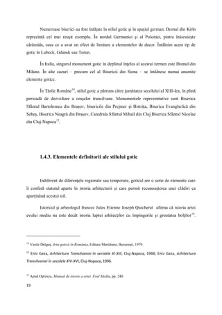 19
Numeroase biserici au fost înălţate în stilul gotic şi în spaţiul german. Domul din Köln
reprezintă cel mai reuşit exemplu. În nordul Germaniei şi al Poloniei, piatra înlocuieşte
cărămida, ceea ce a avut un efect de limitare a elementelor de decor. Întâlnim acest tip de
gotic în Lubeck, Gdansk sau Torun.
În Italia, singurul monument gotic în deplinul înţeles al acestui termen este Domul din
Milano. În alte cazuri – precum cel al Bisericii din Siena – se întâlnesc numai anumite
elemente gotice.
În Ţările Române14
, stilul gotic a pătruns către jumătatea secolului al XIII-lea, în plină
perioadă de dezvoltare a oraşelor transilvane. Monumentele reprezentative sunt Biserica
Sfântul Bartolomeu din Braşov, bisericile din Prejmer şi Bistriţa, Biserica Evanghelică din
Sebeş, Biserica Neagră din Braşov, Catedrala Sfântul Mihail din Cluj Biserica Sfântul Nicolae
din Cluj-Napoca15
.
1.4.3. Elementele definitorii ale stilului gotic
Indiferent de diferenţele regionale sau temporare, goticul are o serie de elemente care
îi conferă statutul aparte în istoria arhitecturii şi care permit recunoaşterea unei clădiri ca
aparţinând acestui stil.
Istoricul şi arheologul francez Jules Etienne Joseph Quicherat afirma că istoria artei
evului mediu nu este decât istoria luptei arhitecţilor cu împingerile şi greutatea bolţilor16
.
14
Vasile Drăguţ, Arta gotică în România, Editura Meridiane, Bucureşti, 1979.
15
Entz Geza, Arhitectura Transilvaniei în secolele XI-XIII, Cluj-Napoca, 1994; Entz Geza, Arhitectura
Transilvaniei în secolele XIV-XVI, Cluj-Napoca, 1996.
16
Apud Oprescu, Manual de istorie a artei. Evul Mediu, pp. 240.
 