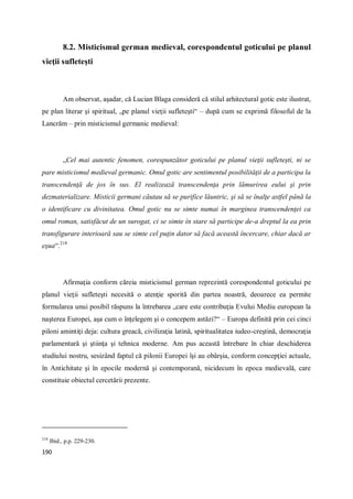 190
8.2. Misticismul german medieval, corespondentul goticului pe planul
vieţii sufleteşti
Am observat, aşadar, că Lucian Blaga consideră că stilul arhitectural gotic este ilustrat,
pe plan literar şi spiritual, „pe planul vieţii sufleteşti“ – după cum se exprimă filosoful de la
Lancrăm – prin misticismul germanic medieval:
„Cel mai autentic fenomen, corespunzător goticului pe planul vieţii sufleteşti, ni se
pare misticismul medieval germanic. Omul gotic are sentimentul posibilităţii de a participa la
transcendenţă de jos în sus. El realizează transcendenţa prin lămurirea eului şi prin
dezmaterializare. Misticii germani căutau să se purifice lăuntric, şi să se înalţe astfel până la
o identificare cu divinitatea. Omul gotic nu se simte numai în marginea transcendenţei ca
omul roman, satisfăcut de un surogat, ci se simte în stare să participe de-a dreptul la ea prin
transfigurare interioară sau se simte cel puţin dator să facă această încercare, chiar dacă ar
eşua“.218
Afirmaţia conform căreia misticismul german reprezintă corespondentul goticului pe
planul vieţii sufleteşti necesită o atenţie sporită din partea noastră, deoarece ea permite
formularea unui posibil răspuns la întrebarea „care este contribuţia Evului Mediu european la
naşterea Europei, aşa cum o înţelegem şi o concepem astăzi?“ – Europa definită prin cei cinci
piloni amintiţi deja: cultura greacă, civilizaţia latină, spiritualitatea iudeo-creştină, democraţia
parlamentară şi ştiinţa şi tehnica moderne. Am pus această întrebare în chiar deschiderea
studiului nostru, sesizând faptul că pilonii Europei îşi au obârşia, conform concepţiei actuale,
în Antichitate şi în epocile modernă şi contemporană, nicidecum în epoca medievală, care
constituie obiectul cercetării prezente.
218
Ibid., p.p. 229-230.
 