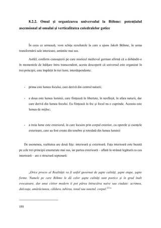 193
8.2.2. Omul şi organizarea universului la Böhme: potenţialul
ascensional al omului şi verticalitatea catedralelor gotice
În ceea ce urmează, vom schiţa rezultatele la care a ajuns Jakob Böhme, în urma
transformării sale interioare, amintite mai sus.
Astfel, conform cunoaşterii pe care misticul medieval german afirmă că a dobândit-o
în momentele de înălţare întru transcendent, acesta descoperit că universul este organizat în
trei principii, este împărţit în trei lumi, interdependente:
- prima este lumea focului, care derivă din centrul naturii;
- a doua este lumea luminii, care fiinţează în libertate, în nesfârşit, în afara naturii, dar
care derivă din lumea focului. Ea fiinţează în foc şi focul nu o cuprinde. Aceasta este
lumea de mijloc;
- a treia lume este exteriorul, în care locuim prin corpul exterior, cu operele şi esenţele
exterioare, care au fost create din tenebre şi totodată din lumea luminii
De asemenea, realitatea are două feţe: interioară şi exterioară. Faţa interioară este bazată
pe cele trei principii enumerate mai sus, iar partea exterioară – aflată în strânsă legătură cu cea
interioară – are o structură septenară:
„Orice proces al Realităţii va fi astfel guvernat de şapte calităţi, şapte etape, şapte
forme. Numele pe care Böhme le dă celor şapte calităţi sunt poetice şi în grad înalt
evocatoare, dar unui cititor modern îi pot părea întrucâtva naive sau ciudate: acrimea,
dulceaţa, amărăciunea, căldura, iubirea, tonul sau sunetul, corpul.221
”
 