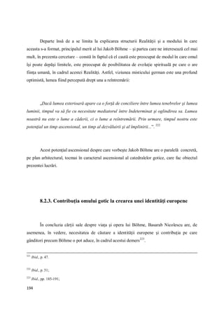 194
Departe însă de a se limita la explicarea structurii Realităţii şi a modului în care
aceasta s-a format, principalul merit al lui Jakob Böhme – şi partea care ne interesează cel mai
mult, în prezenta cercetare – constă în faptul că el caută este preocupat de modul în care omul
îşi poate depăşi limitele, este preocupat de posibilitatea de evoluţie spirituală pe care o are
fiinţa umană, în cadrul acestei Realităţi. Astfel, viziunea misticului german este una profund
optimistă, lumea fiind percepută drept una a reîntremării:
„Dacă lumea exterioară apare ca o forţă de conciliere între lumea tenebrelor şi lumea
luminii, timpul va să fie cu necesitate mediatorul între Indeterminat şi oglindirea sa. Lumea
noastră nu este o lume a căderii, ci o lume a reîntremării. Prin urmare, timpul nostru este
potenţial un timp ascensional, un timp al dezvăluirii şi al împlinirii...”. 222
Acest potenţial ascensional despre care vorbeşte Jakob Böhme are o paralelă concretă,
pe plan arhitectural, tocmai în caracterul ascensional al catedralelor gotice, care fac obiectul
prezentei lucrări.
8.2.3. Contribuţia omului gotic la crearea unei identităţi europene
În concluzia cărţii sale despre viaţa şi opera lui Böhme, Basarab Nicolescu are, de
asemenea, în vedere, necesitatea de căutare a identităţii europene şi contribuţia pe care
gânditori precum Böhme o pot aduce, în cadrul acestui demers223
.
221
Ibid., p. 47.
222
Ibid., p. 51;
223
Ibid., pp. 185-191;
 