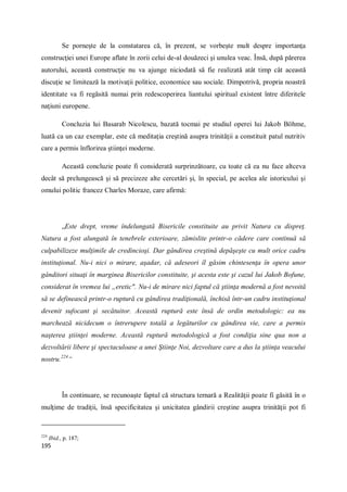 195
Se porneşte de la constatarea că, în prezent, se vorbeşte mult despre importanţa
construcţiei unei Europe aflate în zorii celui de-al douăzeci şi unulea veac. Însă, după părerea
autorului, această construcţie nu va ajunge niciodată să fie realizată atât timp cât această
discuţie se limitează la motivaţii politice, economice sau sociale. Dimpotrivă, propria noastră
identitate va fi regăsită numai prin redescoperirea liantului spiritual existent între diferitele
naţiuni europene.
Concluzia lui Basarab Nicolescu, bazată tocmai pe studiul operei lui Jakob Böhme,
luată ca un caz exemplar, este că meditaţia creştină asupra trinităţii a constituit patul nutritiv
care a permis înflorirea ştiinţei moderne.
Această concluzie poate fi considerată surprinzătoare, cu toate că ea nu face altceva
decât să prelungească şi să precizeze alte cercetări şi, în special, pe acelea ale istoricului şi
omului politic francez Charles Moraze, care afirmă:
„Este drept, vreme îndelungată Bisericile constituite au privit Natura cu dispreţ.
Natura a fost alungată în tenebrele exterioare, zămislite printr-o cădere care continuă să
culpabilizeze mulţimile de credincioşi. Dar gândirea creştină depăşeşte cu mult orice cadru
instituţional. Nu-i nici o mirare, aşadar, că adeseori îl găsim chintesenţa în opera unor
gânditori situaţi în marginea Bisericilor constituite, şi acesta este şi cazul lui Jakob Bofune,
considerat în vremea lui „eretic". Nu-i de mirare nici faptul că ştiinţa modernă a fost nevoită
să se definească printr-o ruptură cu gândirea tradiţională, închisă într-un cadru instituţional
devenit sufocant şi secătuitor. Această ruptură este însă de ordin metodologic: ea nu
marchează nicidecum o întrerupere totală a legăturilor cu gândirea vie, care a permis
naşterea ştiinţei moderne. Această ruptură metodologică a fost condiţia sine qua non a
dezvoltării libere şi spectaculoase a unei Ştiinţe Noi, dezvoltare care a dus la ştiinţa veacului
nostru.224
“
În continuare, se recunoaşte faptul că structura ternară a Realităţii poate fi găsită în o
mulţime de tradiţii, însă specificitatea şi unicitatea gândirii creştine asupra trinităţii pot fi
224
Ibid., p. 187;
 