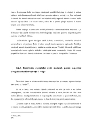 196
riguros demonstrate. însăşi coexistenţa paradoxală a unităţii în treime şi a treimii în unitate
traducea posibilitatea manifestării prin Natură, considerată nu ca străină, ci ca fiind intrinsecă
divinităţii. Iar această concepţie a naturii intrinseci divinităţii a permis tocmai formarea acelei
atitudini faţă de natură şi de studiul naturii, care a dus la apariţia ştiinţei moderne în mediul
creştin, şi nu altundeva în lume.
Pentru a ajunge la actualizarea acestei posibilităţi – consideră Basarab Nicolescu – , a
fost nevoie de această întâlnire unică între imaginaţia creatoare, gândirea creştină şi geniul
maieutic al lui Jakob Böhme.
Jakob Böhme a putut descoperi astfel, în fiinţa sa interioară, o veritabilă dinamică
universală prin interacţiunea dintre structura ternară şi autoorganizarea septenară a Realităţii,
conformă acestei structuri ternare. Meditaţia creştină asupra Trinităţii îşi relevă astfel toate
potenţialităţile într-o explozie profetică, îmbrăţişând toate cosmosurile. Natura îşi găseşte
propriul loc în această dinamică uimitoare – acela de receptacul al naşterii lui Dumnezeu.
8.2.4. Importanţa exemplului gotic medieval, pentru depăşirea
clivajului actual între ştiinţă şi religie
În actualul stadiu de dezvoltare a societăţii contemporane, se constată ruptura existentă
între ştiinţă şi Tradiţie225
.
Pe de o parte, este evidentă nevoia crescândă de sens pe care o are ştiinţa
contemporană, ale cărei rădăcini rămân puternic ancorate în trecut, în solul din care a luat
naştere. Ştiinţa a putut pune în lumină în chip magnific semnele care se găsesc în Natură, dar,
din cauza propriei sale metodologii, nu este în stare să descopere sensul acestor semne.
Aplecată asupra ei înseşi, ruptă de filosofie, chiar prin propria ei poziţie dominantă în
societatea noastră, ştiinţa îşi descoperă tot mai mult propriile limite şi, astfel, nu poate ajunge
225
Ibid., p. 188.
 