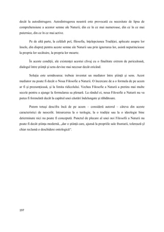 197
decât la autodistrugere. Autodistrugerea noastră este provocată cu necesitate de lipsa de
comprehensiune a acestor semne ale Naturii, din ce în ce mai numeroase, din ce în ce mai
puternice, din ce în ce mai active.
Pe de altă parte, la celălalt pol, filosofia, înţelepciunea Tradiţiei, aplecate asupra lor
însele, din dispreţ pentru aceste semne ale Naturii sau prin ignorarea lor, asistă neputincioase
la propria lor secătuire, la propria lor moarte.
În aceste condiţii, ale existenţei acestui clivaj cu o finalitate extrem de periculoasă,
dialogul între ştiinţă şi sens devine mai necesar decât oricând.
Soluţia este următoarea: trebuie inventat un mediator între ştiinţă şi sens. Acest
mediator nu poate fi decât o Noua Filosofie a Naturii. O încercare de a o formula de pe acum
ar fi şi prezumţioasă, şi la limita ridicolului. Vechea Filosofie a Naturii a pretins mai multe
secole pentru a ajunge la formularea sa plenară. La rândul ei, noua Filosofie a Naturii nu va
putea fi formulată decât la capătul unei căutări îndelungate şi răbdătoare.
Putem totuşi descifra încă de pe acum – consideră autorul – câteva din aceste
caracteristici de neocolit. întoarcerea la o teologie, la o tradiţie sau la o ideologie bine
determinate nici nu poate fi concepută. Punctul de plecare al unei noi Filosofii a Naturii nu
poate fi decât ştiinţa modernă, „dar o ştiinţă care, ajunsă la propriile sale fruntarii, tolerează şl
chiar reclamă o deschidere ontologică“.
 