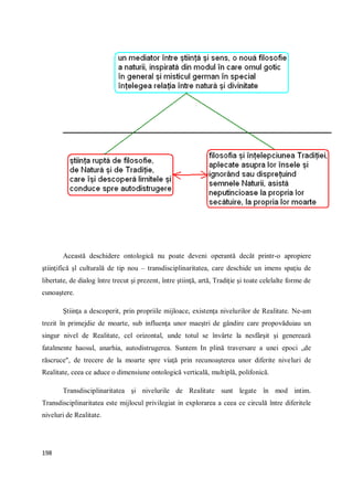 198
Această deschidere ontologică nu poate deveni operantă decât printr-o apropiere
ştiinţifică şl culturală de tip nou – transdisciplinaritatea, care deschide un imens spaţiu de
libertate, de dialog între trecut şi prezent, între ştiinţă, artă, Tradiţie şi toate celelalte forme de
cunoaştere.
Ştiinţa a descoperit, prin propriile mijloace, existenţa nivelurilor de Realitate. Ne-am
trezit în primejdie de moarte, sub influenţa unor maeştri de gândire care propovăduiau un
singur nivel de Realitate, cel orizontal, unde totul se învârte la nesfârşit şi generează
fatalmente haosul, anarhia, autodistrugerea. Suntem In plină traversare a unei epoci „de
răscruce", de trecere de la moarte spre viaţă prin recunoaşterea unor diferite niveluri de
Realitate, ceea ce aduce o dimensiune ontologică verticală, multiplă, polifonică.
Transdisciplinaritatea şi nivelurile de Realitate sunt legate în mod intim.
Transdisciplinaritatea este mijlocul privilegiat in explorarea a ceea ce circulă între diferitele
niveluri de Realitate.
 