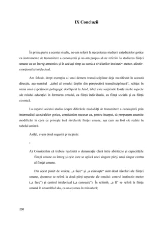 200
IX Concluzii
În prima parte a acestui studiu, ne-am referit la necesitatea studierii catedralelor gotice
ca instrumente de transmitere a cunoaşterii şi ne-am propus să ne referim la studierea fiinţei
umane ca un întreg armonios şi în acelaşi timp ca sumă a nivelurilor instinctiv-motor, afectiv-
emoţional şi intelectual.
Am folosit, drept exemplu al unui demers transdisciplinar deja manifestat în această
direcţie, aşa-numitul „tabel al omului deplin din perspectivă transdisciplinară“, schiţat în
urma unui experiment pedagogic desfăşurat la Arad, tabel care surprinde foarte multe aspecte
ale rolului educaţiei în formarea omului, ca fiinţă individuală, ca fiinţă socială şi ca fiinţă
cosmică.
La capătul acestui studiu despre diferitele modaliăţi de transmitere a cunoaşterii prin
intermediul catedralelor gotice, considerăm necesar ca, pentru început, să propunem anumite
modificări în ceea ce priveşte însă nivelurile fiinţei umane, aşa cum au fost ele redate în
tabelul amintit.
Astfel, avem două sugestii principale:
:
A) Considerăm că trebuie realizată o demarcaţie clară între abilităţile şi capacităţile
fiinţei umane ca întreg şi cele care se aplică unei singure părţi, unui singur centru
al fiinţei umane.
Din acest punct de vedere, „a face“ şi „a cunoaşte“ sunt două niveluri ale fiinţei
umane, deoarece se referă la două părţi separate ale omului: centrul instinctiv-motor
(„a face“) şi centrul intelectual („a cunoaşte“). În schimb, „a fi“ se referă la fiinţa
umană în ansamblul său, ca un cosmos în miniatură;
 