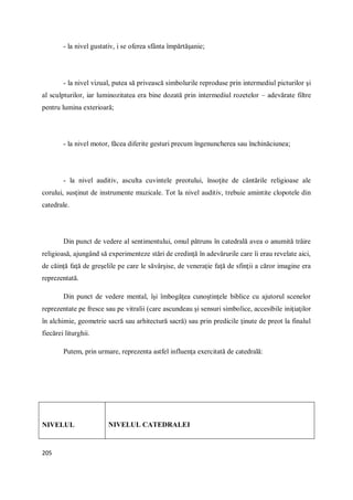 205
- la nivel gustativ, i se oferea sfânta împărtăşanie;
- la nivel vizual, putea să privească simbolurile reproduse prin intermediul picturilor şi
al sculpturilor, iar luminozitatea era bine dozată prin intermediul rozetelor – adevărate filtre
pentru lumina exterioară;
- la nivel motor, făcea diferite gesturi precum îngenuncherea sau închinăciunea;
- la nivel auditiv, asculta cuvintele preotului, însoţite de cântările religioase ale
corului, susţinut de instrumente muzicale. Tot la nivel auditiv, trebuie amintite clopotele din
catedrale.
Din punct de vedere al sentimentului, omul pătruns în catedrală avea o anumită trăire
religioasă, ajungând să experimenteze stări de credinţă în adevărurile care îi erau revelate aici,
de căinţă faţă de greşelile pe care le săvârşise, de veneraţie faţă de sfinţii a căror imagine era
reprezentată.
Din punct de vedere mental, îşi îmbogăţea cunoştinţele biblice cu ajutorul scenelor
reprezentate pe fresce sau pe vitralii (care ascundeau şi sensuri simbolice, accesibile iniţiaţilor
în alchimie, geometrie sacră sau arhitectură sacră) sau prin predicile ţinute de preot la finalul
fiecărei liturghii.
Putem, prin urmare, reprezenta astfel influenţa exercitată de catedrală:
NIVELUL NIVELUL CATEDRALEI
 