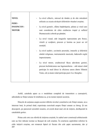 207
NIVEL
FIZIC-
INSTINCTIV-
MOTOR
- La nivel olfactiv, mirosul de tămâie şi de alte mirodenii
utilizate cu ocazia săvârşirii diferitelor ritualuri creştine;
- La nivel gustativ, sfânta împărtăşanie, pâinea şi vinul care
sunt considerate de către credincios trupul şi sufletul
Dumnezeului coborât pe pământ;
- La nivel vizual, atât imaginile reprezentate prn fresce,
vitralii şi sculpturi, precum şi lumina au jucat un rol
esenţial;
- La nivel auditiv, cuvintele preotului, imnurile şi diferitele
cântări religioase, instrumentele muzicale, îndeosebi orgile
impresionante;
- La nivel motor, credinciosul făcea adevărate gesturi,
precum închinăciunea sau îngenuncherea – atât atunci când
participa în mod direct la oficierea unora dintre Sfintele
Taine, cât şi atunci când participa pasiv la o liturghie;
Astfel, catedrala apare ca o modalitate completă de transmitere a cunoaşterii,
adresându-se fiinţei umane în totalitatea sa, şi nu numai raţiunii acesteia.
Dincolo de acţiunea asupra acestor diferite niveluri constitutive ale fiinţei umane, ne-a
interesat însă, în primul rând, experienţa exercitată asupra fiinţei umane ca întreg. Şi am
descoperit, pe parcursul cercetării noastre, că există două mari căi de iniţiere, desfăşurată în
catedralele gotice.
Prima cale este cea oferită de iniţierea creştină, în cadrul unor construcţii arhitecturale
care au fost ridicate tocmai ca lăcaşuri de cult creştine. În concluzia capitolului referitor la
căile iniţierii creştine, am remarcat faptul că fiecare din cele şapte sacramente, dar şi
 