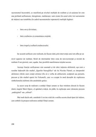 208
sacramentul încoronării, se manifestă pe niveluri multiple de realitate şi că acţiunea lor este
una profund unificatoare, întregitoare, mediatoare: sunt create (în cazul celor trei sacramente
de iniţiere) sau restabilite (în cadrul sacramentelor reparatorii) multiple legături:
- între om şi divinitate;
- între credincios şi comunitatea creştină;
- între trupul şi sufletul credinciosului.
Iar această unificare este realizată, de fiecare dată, prin intervenţia unui terţ aflat pe un
nivel superior de realitate. Rolul de intermediar între zona de non-rezistenţă şi nivelul de
realitate îl are preotul, care, aşadar, face posibilă manifestarea terţului ascuns.
Aceeaşi funcţie unificatoare este asumată şi de către iniţierea alchimică, aşa cum a
rezultat îndeosebi din studiul „figurilor hieroglifice“ ale lui Nicolas Flamel, cu interpretări
alchimice oferite unor creaţii artistice (fie că e vorba de arhitectură, sculptură sau pictură),
precum şi din studiul operei lui Fulcanelli, care s-a ocupat în mod deosebit de explicarea
simbolismului alchimic din catedralele gotice.
La acest scop de realizare a unităţii fiinţei umane se face trimitere directă în fiecare
dintre etapele Marii Opere, el apărând evident, de pildă, în explicaţia unor elemente precum
„androginul“ sau „rebisul“.
Mai mult decât atât, catedralei îi revine rolul de a unifica aceste două tipuri de iniţiere,
care ambele îşi propun realizarea unităţii fiinţei umane.
 