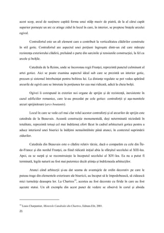 21
acest scop, arcul de susţinere capătă forma unui stâlp masiv de piatră, de la al cărui capăt
superior porneşte un arc ce atinge zidul în locul în care, în interior, se proptesc braţele arcului
ogival.
Contrafortul este un alt element care a contribuit la verticalitatea clădirilor construite
în stil gotic. Contrafortul are aspectul unei porţiuni îngroşate dintr-un zid care măreşte
rezistenţa exteriorului clădirii, preluând o parte din sarcinile şi tensiunile construcţiei, la fel ca
arcele şi bolţile.
Catedrala de la Reims, unde se încoronau regii Franţei, reprezintă punctul culminant al
artei gotice. Aici se poate examina aspectul ideal sub care se prezintă un interior gotic,
precum şi sistemul întrebuinţat pentru boltirea lui. La distanţe regulate se pot vedea apărând
arcurile de ogivă care se întretaie în porţiunea lor cea mai ridicată, adică la cheia bolţii.
Ogivei îi corespund in exterior noi organe de sprijin şi de rezistenţă, inexistente în
cazul edificiilor romanice, care le-au precedat pe cele gotice: contraforţii şi aşa-numitele
arcuri sprijinitoare (arcs boutants).
Locul în care se vede cel mai clar rolul acestor contraforţi şi al arcurilor de sprijin este
catedrala de la Beauvais. Această construcţie monumentală, deşi neterminată niciodată în
totalitate, reprezintă totuşi cel mai îndrăzneţ efort făcut în cadrul arhitecturii gotice pentru a
aduce interiorul unei biserici la înălţimi nemaiîntâlnite până atunci, în contextul suprimării
zidurilor.
Catedrala din Beauvais este o clădire relativ târzie, dacă o comparăm cu cele din Île-
de-France şi din nordul Franţei, ea fiind ridicată iniţial abia la sfârşitul secolului al XIII-lea.
Apoi, ea se surpă şi se reconstruieşte la începutul secolului al XIV-lea. Ea nu a putut fi
terminată, legile naturii au fost mai puternice decât ştiinţa şi îndrăzneala arhitecţilor.
Atunci când arhitecţii şi-au dat seama de avantajele de ordin decorativ pe care le
puteau trage din elementele exterioare ale bisericii, au început să le împodobească, să zidească
mici turnuleţe deasupra lor. La Chartres19
, acestea au fost decorate cu firide în care au fost
aşezate statui. Un alt exemplu din acest punct de vedere se observă în corul şi absida
19
Louis Charpentier, Misterele Catedralei din Chartres, Editura Elit, 2001.
 
