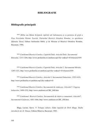 210
BIBLIOGRAFIE
Bibliografie principală
*** Biblia sau Sfânta Scriptură, tipărită sub îndrumarea şi cu purtarea de grijă a
Prea Fericitului Părinte Teoctist, Patriarhul Bisericii Ortodoxe Române, cu aprobarea
Sfântului Sinod, Editura Institutului Biblic şi de Misiune al Bisericii Ortodoxe Române,
Bucureşti, 1988;
*** Catehismul Bisericii Catolice, Capitolul Întâi, Articolul Întâi: Sacramentul
Botezului, 1213-1284, http://www.profamilia.ro/catehism.asp?cbc=on&sel=41#cbcnota1859
*** Catehismul Bisericii Catolice, Capitolul Întâi, Articolul 2: Sacramentul Mirului,
1285-1321, http://www.profamilia.ro/catehism.asp?cbc=on&sel=41#cbcnota1859
*** Catehismul Bisericii Catolice, Articolul 3, Sacramentul Euharistiei, 1322-1419,
http://www.profamilia.ro/catehism.asp?cbc=on&sel=43
*** Catehismul Bisericii Catolice, Sacramentul de vindecare, Articolul 5. Ungerea
bolnavilor, 1499-1532, http://www.catehism.ro/CBC_048.htm
*** Catehismul Bisericii Catolice, Sacramentele de slujire a comuniunii, Articolul7,
Sacramentul Căsătoriei, 1601-1666, http://www.catehism.ro/CBC_050.htm
Blaga, Lucian, Opere. 9. Trilogia culturii, Ediţie îngrijită de Dorli Blaga, Studiu
introductiv de Al. Tănase, Editura Minerva, Bucureşti, 1985;
 