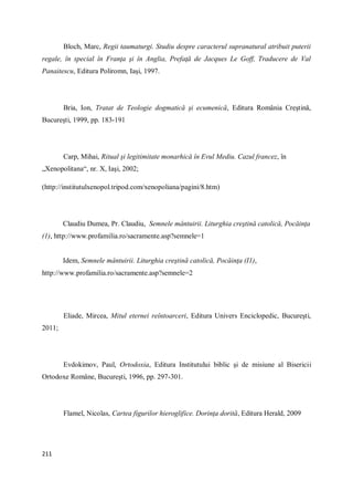211
Bloch, Marc, Regii taumaturgi. Studiu despre caracterul supranatural atribuit puterii
regale, în special în Franţa şi în Anglia, Prefaţă de Jacques Le Goff, Traducere de Val
Panaitescu, Editura Poliromn, Iaşi, 1997.
Bria, Ion, Tratat de Teologie dogmatică şi ecumenică, Editura România Creştină,
Bucureşti, 1999, pp. 183-191
Carp, Mihai, Ritual şi legitimitate monarhică în Evul Mediu. Cazul francez, în
„Xenopolitana“, nr. X, Iaşi, 2002;
(http://institutulxenopol.tripod.com/xenopoliana/pagini/8.htm)
Claudiu Dumea, Pr. Claudiu, Semnele mântuirii. Liturghia creştină catolică, Pocăinţa
(1), http://www.profamilia.ro/sacramente.asp?semnele=1
Idem, Semnele mântuirii. Liturghia creştină catolică, Pocăinţa (I1),
http://www.profamilia.ro/sacramente.asp?semnele=2
Eliade, Mircea, Mitul eternei reîntoarceri, Editura Univers Enciclopedic, Bucureşti,
2011;
Evdokimov, Paul, Ortodoxia, Editura Institutului biblic şi de misiune al Bisericii
Ortodoxe Române, Bucureşti, 1996, pp. 297-301.
Flamel, Nicolas, Cartea figurilor hieroglifice. Dorinţa dorită, Editura Herald, 2009
 