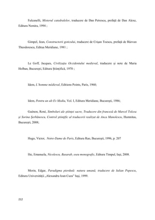 212
Fulcanelli, Misterul catedralelor, traducere de Dan Petrescu, prefaţă de Dan Alexe,
Editura Nemira, 1994 ;
Gimpel, Jean, Constructorii goticului, traducere de Crişan Toescu, prefaţă de Răzvan
Theodorescu, Editua Meridiane, 1981 ;
Le Goff, Jacques, Civilizaţia Occidentului medieval, traducere şi note de Maria
Holban, Bucureşti, Editura Ştiinţifică, 1970 ;
Idem, L’homme médieval, Editions Points, Paris, 1960;
Idem, Pentru un alt Ev Mediu, Vol. I, Editura Meridiane, Bucureşti, 1986;
Guénon, René, Simboluri ale ştiinţei sacre, Traducere din franceză de Marcel Tolcea
şi Sorina Şerbănescu, Control ştiinţific al traducerii realizat de Anca Manolescu, Humnitas,
Bucureşti, 2008;
Hugo, Victor, Notre-Dame de Paris, Editura Rao, Bucureşti, 1996, p. 207
Ilie, Emanuela, Nicolescu, Basarab, eseu monografic, Editura Timpul, Iaşi, 2008.
Morin, Edgar, Paradigma pierdută: natura umană, traducere de Iulian Popescu,
Editura Universităţii „Alexandru Ioan Cuza” Iaşi, 1999.
 