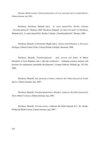 213
Mureşan, Mirela (coord.), Transdisciplinaritatea, de la un experiment spre un model didactic,
Editura Junimea, Iaşi, 2010
Nicolescu, Nicolescu, Basarab (ed.), Le sacré aujourd’hui, Rocher, Colecţia
„Transdisciplinarité”, Monaco, 2003; Nicolescu, Basarab, „Le tiers et le sacré”, în Nicolescu,
Basarab (ed.), Le sacré aujourd’hui, Rocher, Colecţia „Transdisciplinarité”, Monaco, 2003
Nicolescu, Basarab şi Stavinschi, Magda (eds.), Science and Orthodoxy, a Necessary
Dialogue, Editura Curtea Veche, Colecţia Ştiinţă şi Religie, Bucureşti, 2006
Nicolescu, Basarab, Transdisciplinarity – past, present and future, în Bertus
Haverkort şi Coen Reijntjes (eds.) „Moving worldviews – reshaping sciences, policies and
practices for endogenous sustainable development“, Compas Editions: Holland, pp. 142-166,
2006
Nicolescu, Basarab, Noi, particula şi lumea, traducere din limba franceză de Vasile
Sporici, Editura Junimea, Iaşi, 2007 ;
Nicolescu, Basarab, Transdisciplinaritatea. Manifest, traducere din limba franceză de
Horia Mihail Vasilescu, Editura Junimea, Iaşi, 2007 ;
Nicolescu, Basarab, Teoreme poetice, traducere din limba franceză de L. M. Arcade,
Prefaţă de Michel Camus, Editura Junimea, Iaşi, 2007 ;
 