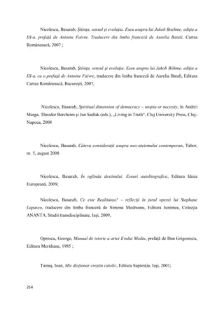 214
Nicolescu, Basarab, Ştiinţa, sensul şi evoluţia. Eseu asupra lui Jakob Boehme, ediţia a
III-a, prefaţă de Antoine Faivre, Traducere din limba franceză de Aurelia Batali, Cartea
Românească, 2007 ;
Nicolescu, Basarab, Ştiinţa, sensul şi evoluţia. Eseu asupra lui Jakob Böhme, ediţia a
III-a, cu o prefaţă de Antoine Faivre, traducere din limba franceză de Aurelia Batali, Editura
Cartea Românească, Bucureşti, 2007,
Nicolescu, Basarab, Spiritual dimension of democracy – utopia or necesity, în Andrei
Marga, Theodor Bercheim şi Jan Sadlak (eds.), „Living in Truth“, Cluj University Press, Cluj-
Napoca, 2008
Nicolescu, Basarab, Câteva consideraţii asupra neo-ateismului contemporan, Tabor,
nr. 5, august 2008
Nicolescu, Basarab, În oglinda destinului. Eseuri autobiografice, Editura Ideea
Europeană, 2009;
Nicolescu, Basarab, Ce este Realitatea? – reflecţii în jurul operei lui Stephane
Lupasco, traducere din limba franceză de Simona Modreanu, Editura Junimea, Colecţia
ANANTA. Studii transdisciplinare, Iaşi, 2009,
Oprescu, George, Manual de istorie a artei Evului Mediu, prefaţă de Dan Grigorescu,
Editura Meridiane, 1985 ;
Tamaş, Ioan, Mic dicţionar creştin catolic, Editura Sapienţia, Iaşi, 2001;
 