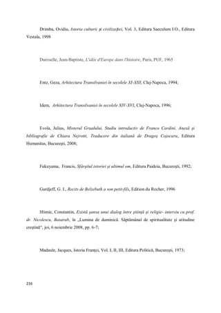 216
Drimba, Ovidiu, Istoria culturii și civilizației, Vol. 3, Editura Saeculum I.O., Editura
Vestala, 1998
Duroselle, Jean-Baptiste, L'idée d'Europe dans l'histoire, Paris, PUF, 1965
Entz, Geza, Arhitectura Transilvaniei în secolele XI-XIII, Cluj-Napoca, 1994;
Idem, Arhitectura Transilvaniei în secolele XIV-XVI, Cluj-Napoca, 1996;
Evola, Julius, Misterul Graalului, Studiu introductiv de Franco Cardini, Anexă şi
bibliografie de Chiara Nejrotti, Traducere din italiană de Dragoş Cojocaru, Editura
Humanitas, Bucureşti, 2008;
Fukuyama, Francis, Sfârşitul istoriei şi ultimul om, Editura Paideia, Bucureşti, 1992;
Gurdjeff, G. I., Recits de Belzebuth a son petit-fils, Edition du Rocher, 1996
Iftimie, Constantin, Există şansa unui dialog între ştiinţă şi religie- interviu cu prof.
dr. Nicolescu, Basarab, în „Lumina de duminică. Săptămânal de spiritualitate şi atitudine
creştină“, joi, 6 noiembrie 2008, pp. 6-7;
Madaule, Jacques, Istoria Franţei, Vol. I, II, III, Editura Politică, Bucureşti, 1973;
 