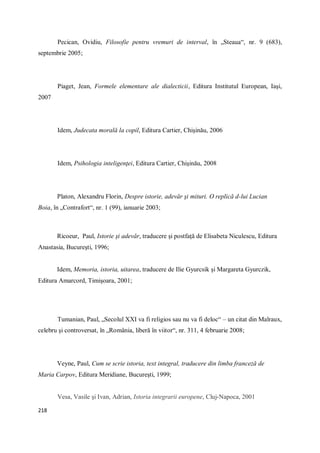 218
Pecican, Ovidiu, Filosofie pentru vremuri de interval, în „Steaua“, nr. 9 (683),
septembrie 2005;
Piaget, Jean, Formele elementare ale dialecticii, Editura Institutul European, Iaşi,
2007
Idem, Judecata morală la copil, Editura Cartier, Chişinău, 2006
Idem, Psihologia inteligenţei, Editura Cartier, Chişinău, 2008
Platon, Alexandru Florin, Despre istorie, adevăr şi mituri. O replică d-lui Lucian
Boia, în „Contrafort“, nr. 1 (99), ianuarie 2003;
Ricoeur, Paul, Istorie şi adevăr, traducere şi postfaţă de Elisabeta Niculescu, Editura
Anastasia, Bucureşti, 1996;
Idem, Memoria, istoria, uitarea, traducere de Ilie Gyurcsik şi Margareta Gyurczik,
Editura Amarcord, Timişoara, 2001;
Tumanian, Paul, „Secolul XXI va fi religios sau nu va fi deloc“ – un citat din Malraux,
celebru şi controversat, în „România, liberă în viitor“, nr. 311, 4 februarie 2008;
Veyne, Paul, Cum se scrie istoria, text integral, traducere din limba franceză de
Maria Carpov, Editura Meridiane, Bucureşti, 1999;
Vesa, Vasile şi Ivan, Adrian, Istoria integrarii europene, Cluj-Napoca, 2001
 