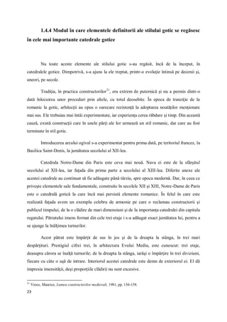 23
1.4.4 Modul în care elementele definitorii ale stilului gotic se regăsesc
în cele mai importante catedrale gotice
Nu toate aceste elemente ale stilului gotic s-au regăsit, încă de la început, în
catedralele gotice. Dimpotrivă, s-a ajuns la ele treptat, printr-o evoluţie întinsă pe decenii şi,
uneori, pe secole.
Tradiţia, în practica constructorilor21
, era extrem de puternică şi nu a permis dintr-o
dată înlocuirea unor proceduri prin altele, cu totul deosebite. În epoca de tranziţie de la
romanic la gotic, arhitecţii au opus o oarecare rezistenţă la adoptarea noutăţilor menţionate
mai sus. Ele trebuiau mai întâi experimentate, iar experienţa cerea răbdare şi timp. Din această
cauză, există construcţii care în unele părţi ale lor urmează un stil romanic, dar care au fost
terminate în stil gotic.
Introducerea arcului ogival s-a experimentat pentru prima dată, pe teritoriul francez, la
Basilica Saint-Denis, la jumătatea secolului al XII-lea.
Catedrala Notre-Dame din Paris este ceva mai nouă. Nava ei este de la sfârşitul
secolului al XII-lea, iar faţada din prima parte a secolului al XIII-lea. Diferite anexe ale
acestei catedrale au continuat să fie adăugate până târziu, spre epoca modernă. Dar, în ceea ce
priveşte elementele sale fundamentale, construite în secolele XII şi XIII, Notre-Dame de Paris
este o catedrală gotică la care încă mai persistă elemente romanice. În felul în care este
realizată faţada avem un exemplu celebru de armonie pe care o reclamau constructorii şi
publicul timpului, de la o clădire de mari dimensiuni şi de la importanţa catedralei din capitala
regatului. Pătratului imens format din cele trei etaje i s-a adăugat exact jumătatea lui, pentru a
se ajunge la înălţimea turnurilor.
Acest pătrat este împărţit de sus în jos şi de la dreapta la stânga, în trei mari
despărţituri. Prestigiul cifrei trei, în arhitectura Evului Mediu, este cunoscut: trei etaje,
deasupra cărora se înalţă turnurile; de la dreapta la stânga, iarăşi o împărţire în trei diviziuni,
fiecare cu câte o uşă de intrare. Interiorul acestei catedrale este demn de exteriorul ei. El dă
impresia imensităţii, deşi proporţiile clădirii nu sunt excesive.
21
Vieux, Maurice, Lumea constructorilor medievali, 1981, pp. 156-158.
 