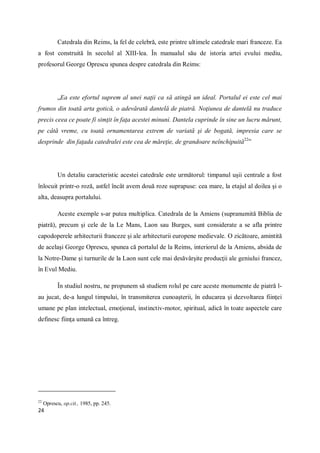 24
Catedrala din Reims, la fel de celebră, este printre ultimele catedrale mari franceze. Ea
a fost construită în secolul al XIII-lea. În manualul său de istoria artei evului mediu,
profesorul George Oprescu spunea despre catedrala din Reims:
„Ea este efortul suprem al unei naţii ca să atingă un ideal. Portalul ei este cel mai
frumos din toată arta gotică, o adevărată dantelă de piatră. Noţiunea de dantelă nu traduce
precis ceea ce poate fi simţit în faţa acestei minuni. Dantela cuprinde în sine un lucru mărunt,
pe câtă vreme, cu toată ornamentarea extrem de variată şi de bogată, impresia care se
desprinde din faţada catedralei este cea de măreţie, de grandoare neînchipuită22
”
Un detaliu caracteristic acestei catedrale este următorul: timpanul uşii centrale a fost
înlocuit printr-o roză, astfel încât avem două roze suprapuse: cea mare, la etajul al doilea şi o
alta, deasupra portalului.
Aceste exemple s-ar putea multiplica. Catedrala de la Amiens (supranumită Biblia de
piatră), precum şi cele de la Le Mans, Laon sau Burges, sunt considerate a se afla printre
capodoperele arhitecturii franceze şi ale arhitecturii europene medievale. O zicătoare, amintită
de acelaşi George Oprescu, spunea că portalul de la Reims, interiorul de la Amiens, absida de
la Notre-Dame şi turnurile de la Laon sunt cele mai desăvârşite producţii ale geniului francez,
în Evul Mediu.
În studiul nostru, ne propunem să studiem rolul pe care aceste monumente de piatră l-
au jucat, de-a lungul timpului, în transmiterea cunoaşterii, în educarea şi dezvoltarea fiinţei
umane pe plan intelectual, emoţional, instinctiv-motor, spiritual, adică în toate aspectele care
definesc fiinţa umană ca întreg.
22
Oprescu, op.cit., 1985, pp. 245.
 