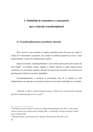 25
2. Modalităţi de transmitere a cunoaşterii:
spre o educaţie transdisciplinară
2.1 Transdisciplinaritatea şi problema educaţiei
Într-o lucrare în care urmează să studiem catedralele gotice din punct de vedere al
rolului lor în transmiterea cunoaşterii, este esenţial să stabilim perspectiva pe care o avem
asupra educaţiei. Acesta este rolul prezentului capitol.
Faptul că termenul „transdisciplinaritate“ a fost utilizat pentru prima dată în opera lui
Jean Piaget23
, un psiholog, biolog, logician şi filosof cunoscut în egală măsură pentru
contribuţia sa la dezvoltarea ştiinţelor educaţiei (în special prin cercetările sale referitoare la
psihologia dezvoltării) nu este deloc întâmplător.
Transdisciplinaritatea a accentuat în permanenţă, încă de la apariţia sa, rolul
fundamental pe care educaţia este chemată să îl joace în dezvoltarea individului şi a societăţii:
„Educaţia se află în centrul devenirii noastre. Viitorul este structurat prin educaţia
făcută în momentul prezent, aici şi acum24
“.
23
Jean Piaget, Formele elementare ale dialecticii, Editura Institutul European, Iaşi, 2007; v. şi Jean Piaget,
Judecata morală la copil, Editura Cartier, Chişinău, 2006, v. şi Jean Piaget, Psihologia inteligenţei, Editura
Cartier, Chişinău, 2008.
24
Basarab Nicolescu, Transdisciplinaritatea. Manifest. Editura Junimea, IaşI, 2007, p. 154.
 