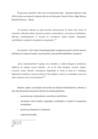 26
În acest sens, articolul 11 din Carta Transdisciplinarităţii – document elaborat în anul
1994, de către un comitet de redactare din care au făcut parte Lima de Freitas, Edgar Morin şi
Basarab Nicolescu – afirmă:
„O autentică educaţie nu poate favoriza abstractizarea în dauna altor forme de
cunoaştere. Educaţia trebuie să pună accentul pe contextualizare, concretizare şi globalizare.
Educaţia transdisciplinară se bazează pe reevaluarea rolului intuiţiei, imaginaţiei,
sensibilităţii şi corpului în transmiterea cunoştinţelor.25
“
Iar articolul 13 din Charta Transdiscipinarităţii completează perfect articolul anterior,
referindu-se la respectul reciproc, necesar pentru a face posibilă împărtăşirea cunoaşterii:
„Etica transdisciplinară respinge orice atitudine ce refuză dialogul şi dezbaterea,
indiferent de originea acestei atitudini - fie ea de ordin ideologic, scientist, religios,
economic, politic, filosofic. Cunoaşterea împărtăşită ar trebui să ducă la o înţelegere
împărtăşită, fondată pe respectul absolut al diversităţilor colective şi individuale, unite prin
viaţa comună pe una şi aceeaşi planetă.26
“
Reţinem, aşadar, ca principale caracteristici ale educaţiei transdisciplinare, afirmate ca
atare încă din primele documente referitoare la transdisciplinaritate.
- accentul pus pe contextualizare, concretizare şi globalizare;
- reevaluarea rolului intuiţiei, imaginaţiei, sensibilităţii şi corpului în transmiterea
cunoştinţelor;
- promovarea dialogului şi a dezbaterii;
- respectul diversităţii.
25
Ibid., p. 176.
26
Ibid., p. 177.
 