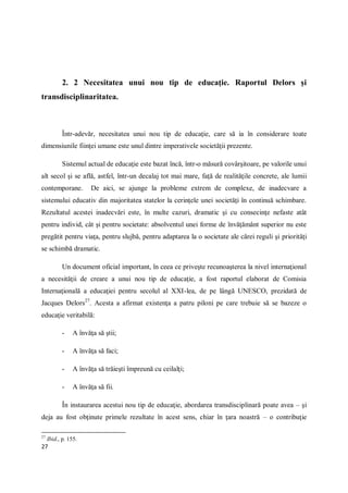 27
2. 2 Necesitatea unui nou tip de educaţie. Raportul Delors şi
transdisciplinaritatea.
Într-adevăr, necesitatea unui nou tip de educaţie, care să ia în considerare toate
dimensiunile fiinţei umane este unul dintre imperativele societăţii prezente.
Sistemul actual de educaţie este bazat încă, într-o măsură covârşitoare, pe valorile unui
alt secol şi se află, astfel, într-un decalaj tot mai mare, faţă de realităţile concrete, ale lumii
contemporane. De aici, se ajunge la probleme extrem de complexe, de inadecvare a
sistemului educativ din majoritatea statelor la cerinţele unei societăţi în continuă schimbare.
Rezultatul acestei inadecvări este, în multe cazuri, dramatic şi cu consecinţe nefaste atât
pentru individ, cât şi pentru societate: absolventul unei forme de învăţământ superior nu este
pregătit pentru viaţa, pentru slujbă, pentru adaptarea la o societate ale cărei reguli şi priorităţi
se schimbă dramatic.
Un document oficial important, în ceea ce priveşte recunoaşterea la nivel internaţional
a necesităţii de creare a unui nou tip de educaţie, a fost raportul elaborat de Comisia
Internaţională a educaţiei pentru secolul al XXI-lea, de pe lângă UNESCO, prezidată de
Jacques Delors27
. Acesta a afirmat existenţa a patru piloni pe care trebuie să se bazeze o
educaţie veritabilă:
- A învăţa să ştii;
- A învăţa să faci;
- A învăţa să trăieşti împreună cu ceilalţi;
- A învăţa să fii.
În instaurarea acestui nou tip de educaţie, abordarea transdisciplinară poate avea – şi
deja au fost obţinute primele rezultate în acest sens, chiar în ţara noastră – o contribuţie
27
Ibid., p. 155.
 