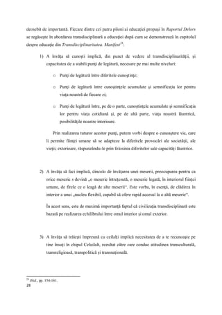 28
deosebit de importantă. Fiecare dintre cei patru piloni ai educaţiei propuşi în Raportul Delors
se regăseşte în abordarea transdisciplinară a educaţiei după cum se demonstrează în capitolul
despre educaţie din Transdisciplinaritatea. Manifest28
:
1) A învăţa să cunoşti implică, din punct de vedere al transdisciplinarităţii, şi
capacitatea de a stabili punţi de legătură, necesare pe mai multe niveluri:
o Punţi de legătură între diferitele cunoştinţe;
o Punţi de legătură între cunoştinţele acumulate şi semnificaţia lor pentru
viaţa noastră de fiecare zi;
o Punţi de legătură între, pe de o parte, cunoştinţele acumulate şi semnificaţia
lor pentru viaţa cotidiană şi, pe de altă parte, viaţa noastră lăuntrică,
posibilităţile noastre interioare.
Prin realizarea tuturor acestor punţi, putem vorbi despre o cunoaştere vie, care
îi permite fiinţei umane să se adapteze la diferitele provocări ale societăţii, ale
vieţii, exterioare, răspunzându-le prin folosirea diferitelor sale capacităţi lăuntrice.
2) A învăţa să faci implică, dincolo de învăţarea unei meserii, preocuparea pentru ca
orice meserie s devină „o meserie întreţesută, o meserie legată, în interiorul fiinţei
umane, de firele ce o leagă de alte meserii“. Este vorba, în esenţă, de clădirea în
interior a unui „nucleu flexibil, capabil să ofere rapid accesul la o altă meserie“.
În acest sens, este de maximă importanţă faptul că civilizaţia transdisciplinară este
bazată pe realizarea echilibrului între omul interior şi omul exterior.
3) A învăţa să trăieşti împreună cu ceilalţi implică necesitatea de a te recunoaşte pe
tine însuţi în chipul Celuilalt, rezultat către care conduc atitudinea transculturală,
transreligioasă, transpolitică şi transnaţională.
28
Ibid., pp. 154-161.
 