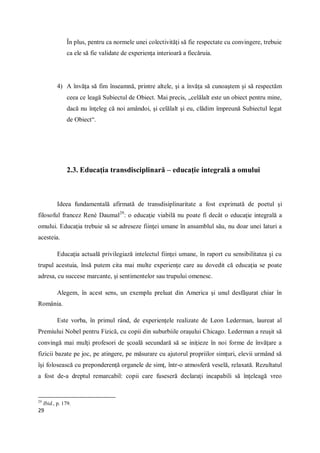 29
În plus, pentru ca normele unei colectivităţi să fie respectate cu convingere, trebuie
ca ele să fie validate de experienţa interioară a fiecăruia.
4) A învăţa să fim înseamnă, printre altele, şi a învăţa să cunoaştem şi să respectăm
ceea ce leagă Subiectul de Obiect. Mai precis, „celălalt este un obiect pentru mine,
dacă nu înţeleg că noi amândoi, şi celălalt şi eu, clădim împreună Subiectul legat
de Obiect“.
2.3. Educaţia transdisciplinară – educaţie integrală a omului
Ideea fundamentală afirmată de transdisiplinaritate a fost exprimată de poetul şi
filosoful francez René Daumal29
: o educaţie viabilă nu poate fi decât o educaţie integrală a
omului. Educaţia trebuie să se adreseze fiinţei umane în ansamblul său, nu doar unei laturi a
acesteia.
Educaţia actuală privilegiază intelectul fiinţei umane, în raport cu sensibilitatea şi cu
trupul acestuia, însă putem cita mai multe experienţe care au dovedit că educaţia se poate
adresa, cu succese marcante, şi sentimentelor sau trupului omenesc.
Alegem, în acest sens, un exemplu preluat din America şi unul desfăşurat chiar în
România.
Este vorba, în primul rând, de experienţele realizate de Leon Lederman, laureat al
Premiului Nobel pentru Fizică, cu copii din suburbiile oraşului Chicago. Lederman a reuşit să
convingă mai mulţi profesori de şcoală secundară să se iniţieze în noi forme de învăţare a
fizicii bazate pe joc, pe atingere, pe măsurare cu ajutorul propriilor simţuri, elevii urmând să
îşi folosească cu preponderenţă organele de simţ, într-o atmosferă veselă, relaxată. Rezultatul
a fost de-a dreptul remarcabil: copii care fuseseră declaraţi incapabili să înţeleagă vreo
29
Ibid., p. 179.
 