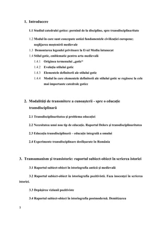 3
1. Introducere
1.1 Studiul catedralei gotice: pornind de la discipline, spre transdisciplinaritate
1.2 Modul în care sunt concepute astăzi fundamentele civilizaţiei europene;
neglijarea moştenirii medievale
1.3 Demontarea legendei privitoare la Evul Mediu întunecat
1.4 Stilul gotic, emblematic pentru arta medievală
1.4.1 Originea termenului „gotic“
1.4.2 Evoluţia stilului gotic
1.4.3 Elementele definitorii ale stilului gotic
1.4.4 Modul în care elementele definitorii ale stilului gotic se regăsesc la cele
mai importante catedrale gotice
2. Modalităţi de transmitere a cunoaşterii - spre o educaţie
transdisciplinară
2.1 Transdisciplinaritatea şi problema educaţiei
2.2 Necesitatea unui nou tip de educaţie. Raportul Delors şi transdisciplinaritatea
2.3 Educaţia transdisciplinară – educaţie integrală a omului
2.4 Experimente transdisciplinare desfăşurate în România
3. Transumanism şi transistorie: raportul subiect-obiect în scrierea istoriei
3.1 Raportul subiect-obiect în istoriografia antică şi medievală
3.2 Raportul subiect-obiect în istoriografia pozitivistă. Faza inocenţei în scrierea
istoriei.
3.3 Depăşirea viziunii pozitiviste
3.4 Raportul subiect-obiect în istoriografia postmodernă. Demitizarea
 