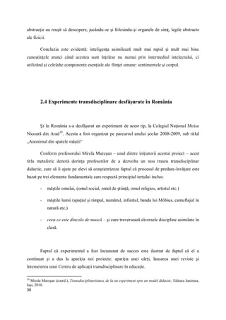 30
abstracţie au reuşit să descopere, jucându-se şi folosindu-şi organele de simţ, legile abstracte
ale fizicii.
Concluzia este evidentă: inteligenţa asimilează mult mai rapid şi mult mai bine
cunoştinţele atunci când acestea sunt înţelese nu numai prin intermediul intelectului, ci
utilizând şi celelalte componente esenţiale ale fiinţei umane: sentimentele şi corpul.
2.4 Experimente transdisciplinare desfăşurate în România
Şi în România s-a desfăşurat un experiment de acest tip, la Colegiul Naţional Moise
Nicoară din Arad30
. Acesta a fost organizat pe parcursul anului şcolar 2008-2009, sub titlul
„Anonimul din spatele măştii“
Conform profesorului Mirela Mureşan – unul dintre iniţiatorii acestui proiect – acest
titlu metaforic denotă dorinţa profesorilor de a dezvolta un nou traseu transdisciplinar
didactic, care să îi ajute pe elevi să conştientizeze faptul că procesul de predare-învăţare este
bazat pe trei elemente fundamentale care respectă principiul terţului inclus:
- măştile omului, (omul social, omul de ştiinţă, omul religios, artistul etc.)
- măştile lumii (spaţiul şi timpul, numărul, infinitul, banda lui Möbius, camuflajul în
natură etc.)
- ceea ce este dincolo de mască – şi care traversează diversele discipline asimilate în
clasă.
Faptul că experimentul a fost încununat de succes este ilustrat de faptul că el a
continuat şi a dus la apariţia noi proiecte: apariţia unei cărţi, lansarea unei reviste şi
întemeierea unui Centru de aplicaţii transdisciplinare în educaţie.
30
Mirela Mureşan (coord.), Transdisciplinaritatea, de la un experiment spre un model didactic, Editura Junimea,
Iaşi, 2010.
 