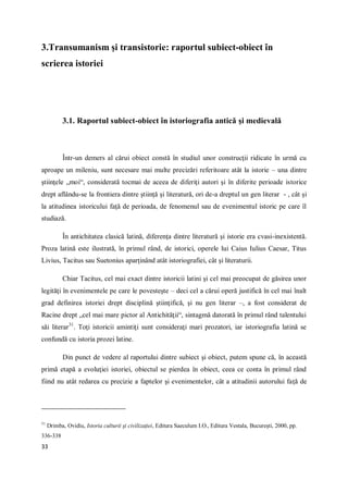 33
3.Transumanism şi transistorie: raportul subiect-obiect în
scrierea istoriei
3.1. Raportul subiect-obiect în istoriografia antică şi medievală
Într-un demers al cărui obiect constă în studiul unor construcţii ridicate în urmă cu
aproape un mileniu, sunt necesare mai multe precizări referitoare atât la istorie – una dintre
ştiinţele „moi“, considerată tocmai de aceea de diferiţi autori şi în diferite perioade istorice
drept aflându-se la frontiera dintre ştiinţă şi literatură, ori de-a dreptul un gen literar - , cât şi
la atitudinea istoricului faţă de perioada, de fenomenul sau de evenimentul istoric pe care îl
studiază.
În antichitatea clasică latină, diferenţa dintre literatură şi istorie era cvasi-inexistentă.
Proza latină este ilustrată, în primul rând, de istorici, operele lui Caius Iulius Caesar, Titus
Livius, Tacitus sau Suetonius aparţinând atât istoriografiei, cât şi literaturii.
Chiar Tacitus, cel mai exact dintre istoricii latini şi cel mai preocupat de găsirea unor
legităţi în evenimentele pe care le povesteşte – deci cel a cărui operă justifică în cel mai înalt
grad definirea istoriei drept disciplină ştiinţifică, şi nu gen literar –, a fost considerat de
Racine drept „cel mai mare pictor al Antichităţii“, sintagmă datorată în primul rând talentului
săi literar31
. Toţi istoricii amintiţi sunt consideraţi mari prozatori, iar istoriografia latină se
confundă cu istoria prozei latine.
Din punct de vedere al raportului dintre subiect şi obiect, putem spune că, în această
primă etapă a evoluţiei istoriei, obiectul se pierdea în obiect, ceea ce conta în primul rând
fiind nu atât redarea cu precizie a faptelor şi evenimentelor, cât a atitudinii autorului faţă de
31
Drimba, Ovidiu, Istoria culturii şi civilizaţiei, Editura Saeculum I.O., Editura Vestala, Bucureşti, 2000, pp.
336-338
 