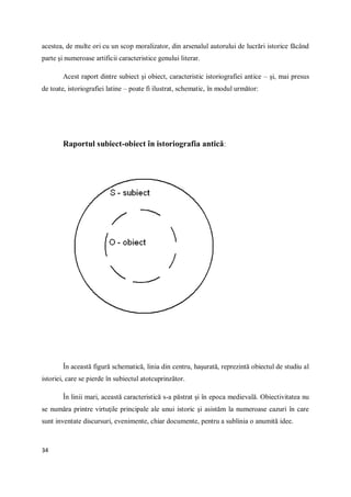 34
acestea, de multe ori cu un scop moralizator, din arsenalul autorului de lucrări istorice făcând
parte şi numeroase artificii caracteristice genului literar.
Acest raport dintre subiect şi obiect, caracteristic istoriografiei antice – şi, mai presus
de toate, istoriografiei latine – poate fi ilustrat, schematic, în modul următor:
Raportul subiect-obiect în istoriografia antică:
În această figură schematică, linia din centru, haşurată, reprezintă obiectul de studiu al
istoriei, care se pierde în subiectul atotcuprinzător.
În linii mari, această caracteristică s-a păstrat şi în epoca medievală. Obiectivitatea nu
se număra printre virtuţile principale ale unui istoric şi asistăm la numeroase cazuri în care
sunt inventate discursuri, evenimente, chiar documente, pentru a sublinia o anumită idee.
 