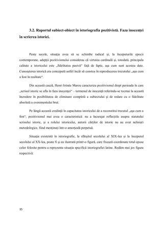35
3.2. Raportul subiect-obiect în istoriografia pozitivistă. Faza inocenţei
în scrierea istoriei.
Peste secole, situaţia avea să se schimbe radical şi, la începuturile epocii
contemporane, adepţii pozitivismului considerau că virtutea cardinală şi, totodată, principala
calitate a istoricului este „fidelitatea pasivă“ faţă de fapte, aşa cum sunt acestea date.
Cunoaşterea istorică era concepută astfel încât să constea în reproducerea trecutului „aşa cum
a fost în realitate“.
Din această cauză, Henri Irénée Marou caracteriza pozitivismul drept perioada în care
„scrisul istoric se afla în faza inocenţei“ – termenul de inocenţă referindu-se tocmai la această
încredere în posibilitatea de eliminare completă a subiectului şi de redare cu o fidelitate
absolută a evenimentului brut.
Pe lângă această credinţă în capacitatea istoricului de a reconstitui trecutul „aşa cum a
fost“, pozitivismul mai avea o caracteristică: nu a încurajat reflecţiile asupra statutului
scrisului istoric, şi a rolului istoricului, autorii cărţilor de istorie nu au avut nelinişti
metodologice, fiind menţinuţi într-o amorţeală perpetuă.
Situaţia existentă în istoriografie, la sfârşitul secolului al XIX-lea şi la începutul
secolului al XX-lea, poate fi şi ea ilustrată printr-o figură, care fixează coordonate total opuse
celor folosite pentru a reprezenta situaţia specifică istoriografiei latine. Redăm mai jos figura
respectivă:
 