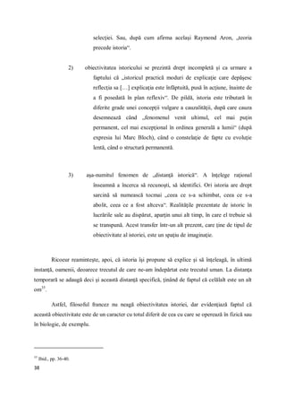 38
selecţiei. Sau, după cum afirma acelaşi Raymond Aron, „teoria
precede istoria“.
2) obiectivitatea istoricului se prezintă drept incompletă şi ca urmare a
faptului că „istoricul practică moduri de explicaţie care depăşesc
reflecţia sa […] explicaţia este înfăptuită, pusă în acţiune, înainte de
a fi posedată în plan reflexiv“. De pildă, istoria este tributară în
diferite grade unei concepţii vulgare a cauzalităţii, după care cauza
desemnează când „fenomenul venit ultimul, cel mai puţin
permanent, cel mai excepţional în ordinea generală a lumii“ (după
expresia lui Marc Bloch), când o constelaţie de fapte cu evoluţie
lentă, când o structură permanentă.
3) aşa-numitul fenomen de „distanţă istorică“. A înţelege raţional
înseamnă a încerca să recunoşti, să identifici. Ori istoria are drept
sarcină să numească tocmai „ceea ce s-a schimbat, ceea ce s-a
abolit, ceea ce a fost altceva“. Realităţile prezentate de istoric în
lucrările sale au dispărut, aparţin unui alt timp, în care el trebuie să
se transpună. Acest transfer într-un alt prezent, care ţine de tipul de
obiectivitate al istoriei, este un spaţiu de imaginaţie.
Ricoeur reaminteşte, apoi, că istoria îşi propune să explice şi să înţeleagă, în ultimă
instanţă, oamenii, deoarece trecutul de care ne-am îndepărtat este trecutul uman. La distanţa
temporară se adaugă deci şi această distanţă specifică, ţinând de faptul că celălalt este un alt
om35
.
Astfel, filosoful francez nu neagă obiectivitatea istoriei, dar evidenţiază faptul că
această obiectivitate este de un caracter cu totul diferit de cea cu care se operează în fizică sau
în biologie, de exemplu.
35
Ibid., pp. 36-40.
 